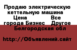 Продаю электрическую кеттельную машина › Цена ­ 50 000 - Все города Бизнес » Другое   . Белгородская обл.